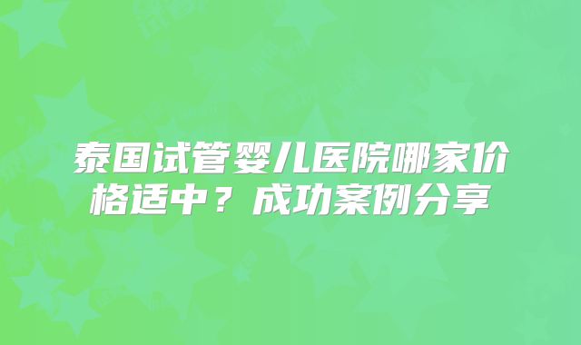 泰国试管婴儿医院哪家价格适中？成功案例分享