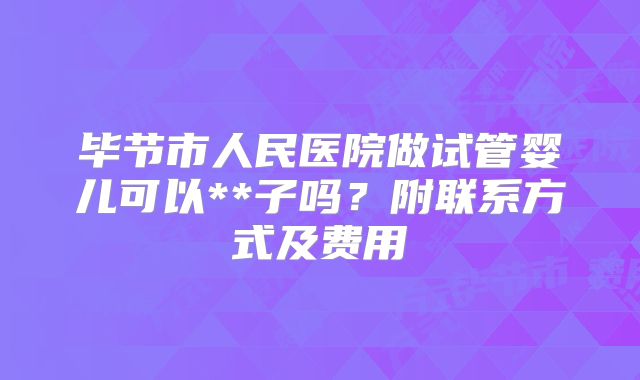 毕节市人民医院做试管婴儿可以**子吗？附联系方式及费用