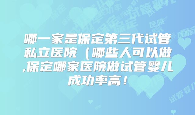 哪一家是保定第三代试管私立医院（哪些人可以做,保定哪家医院做试管婴儿成功率高！