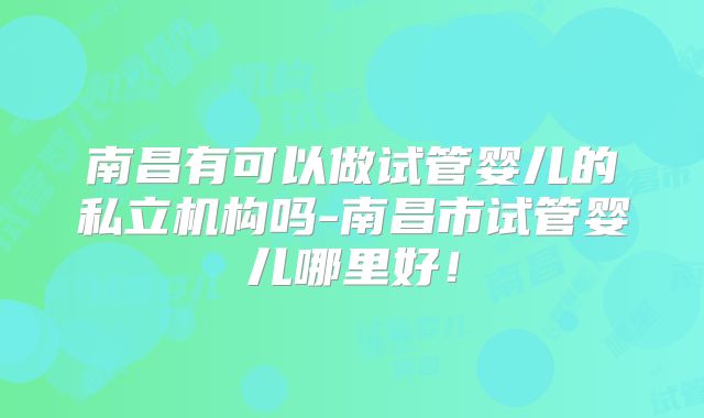 南昌有可以做试管婴儿的私立机构吗-南昌市试管婴儿哪里好!