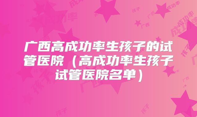 广西高成功率生孩子的试管医院(高成功率生孩子试管医院名单)