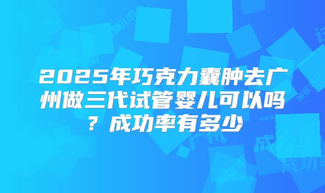 2025年巧克力囊肿去广州做三代试管婴儿可以吗？成功率有多少