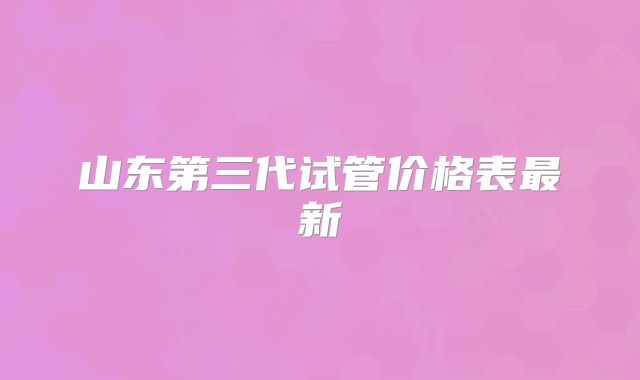 山东第三代试管价格表最新
