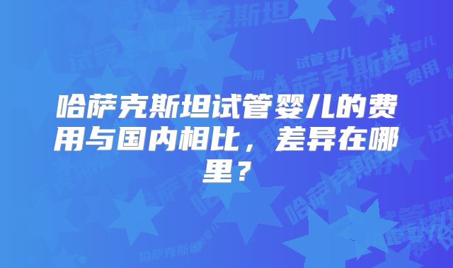 哈萨克斯坦试管婴儿的费用与国内相比,差异在哪里?