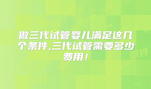 做三代试管婴儿满足这几个条件,三代试管需要多少费用！