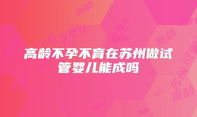 高龄不孕不育在苏州做试管婴儿能成吗
