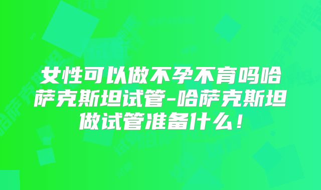 女性可以做不孕不育吗哈萨克斯坦试管-哈萨克斯坦做试管准备什么！