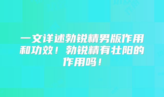 一文详述勃锐精男版作用和功效！勃锐精有壮阳的作用吗！