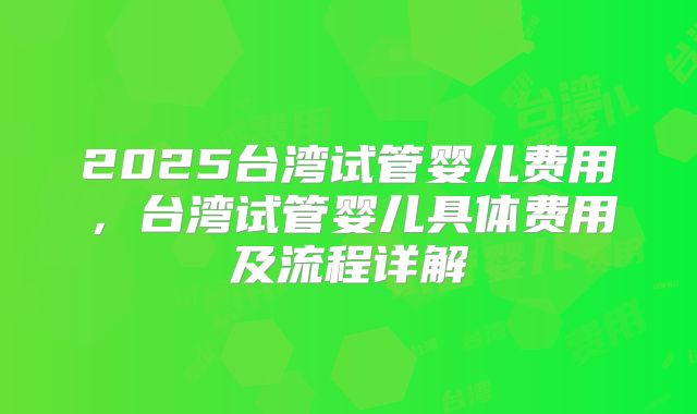 2025台湾试管婴儿费用,台湾试管婴儿具体费用及流程详解