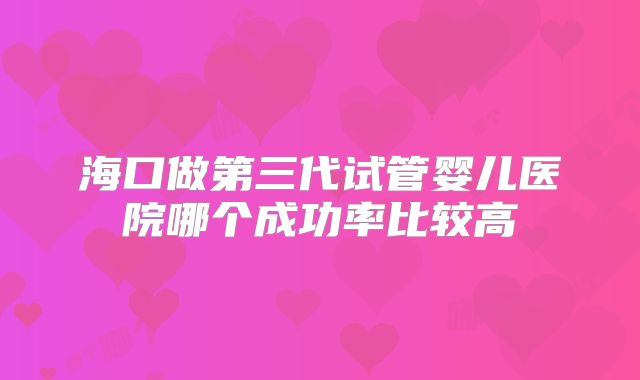 海口做第三代试管婴儿医院哪个成功率比较高