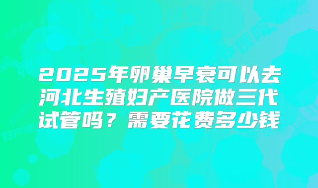 2025年卵巢早衰可以去河北生殖妇产医院做三代试管吗?需要花费多少钱