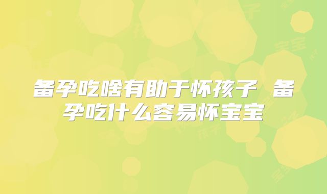 备孕吃啥有助于怀孩子 备孕吃什么容易怀宝宝