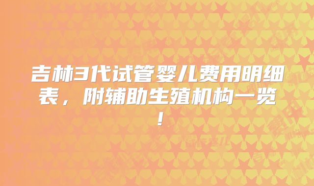 吉林3代试管婴儿费用明细表，附辅助生殖机构一览！