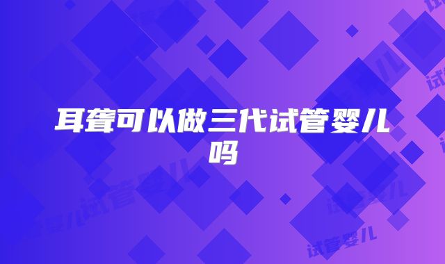 耳聋可以做三代试管婴儿吗