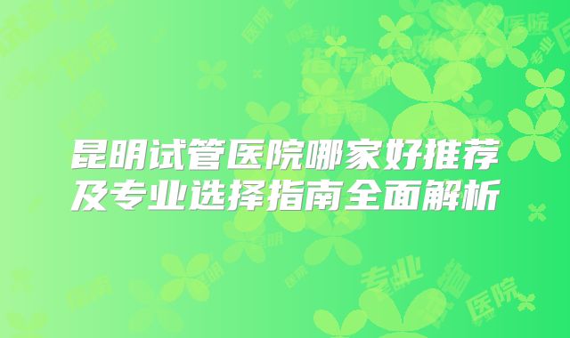 昆明试管医院哪家好推荐及专业选择指南全面解析