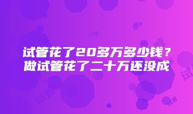 试管花了20多万多少钱?做试管花了二十万还没成