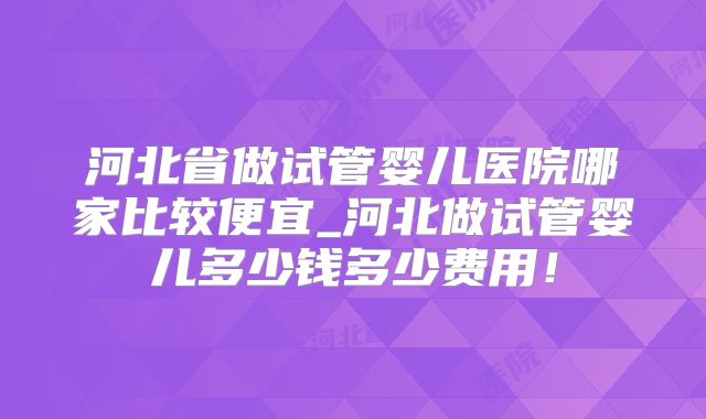 河北省做试管婴儿医院哪家比较便宜_河北做试管婴儿多少钱多少费用！