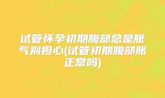 试管怀孕初期腹部总是胀气别担心(试管初期腹部胀正常吗)