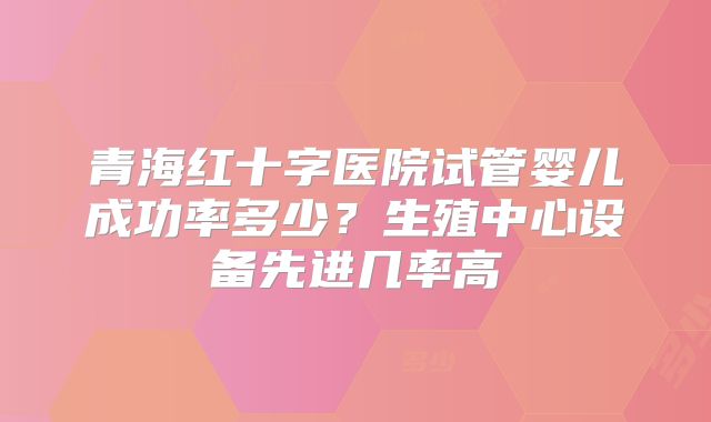 青海红十字医院试管婴儿成功率多少？生殖中心设备先进几率高