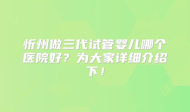 忻州做三代试管婴儿哪个医院好?为大家详细介绍下!