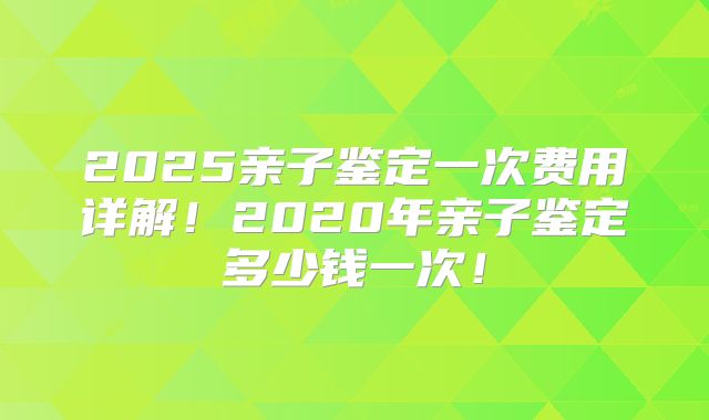 2025亲子鉴定一次费用详解！2020年亲子鉴定多少钱一次！