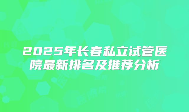 2025年长春私立试管医院最新排名及推荐分析
