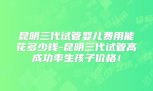 昆明三代试管婴儿费用能花多少钱-昆明三代试管高成功率生孩子价格!