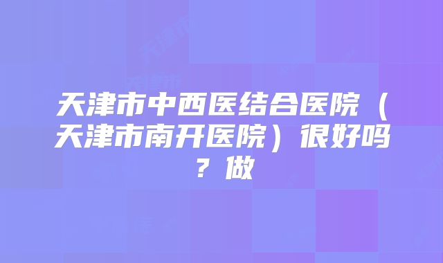 天津市中西医结合医院（天津市南开医院）很好吗？做