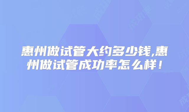 惠州做试管大约多少钱,惠州做试管成功率怎么样!
