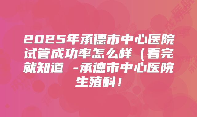 2025年承德市中心医院试管成功率怎么样(看完就知道 -承德市中心医院生殖科!