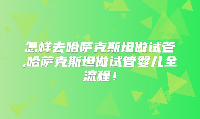 怎样去哈萨克斯坦做试管,哈萨克斯坦做试管婴儿全流程！