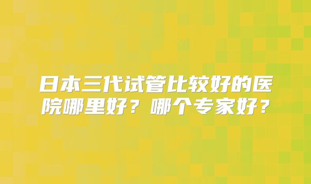 日本三代试管比较好的医院哪里好?哪个专家好?