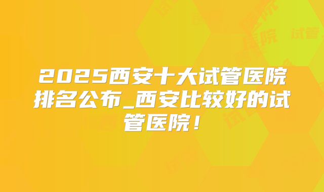 2025西安十大试管医院排名公布_西安比较好的试管医院!
