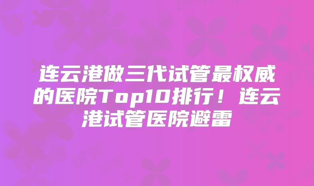 连云港做三代试管最权威的医院Top10排行！连云港试管医院避雷