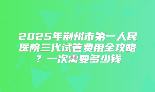 2025年荆州市第一人民医院三代试管费用全攻略？一次需要多少钱