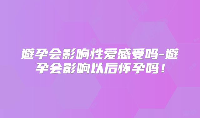 避孕会影响性爱感受吗-避孕会影响以后怀孕吗！