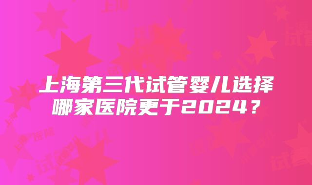 上海第三代试管婴儿选择哪家医院更于2024?