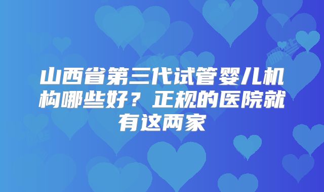 山西省第三代试管婴儿机构哪些好？正规的医院就有这两家