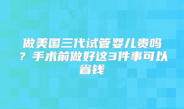 做美国三代试管婴儿贵吗？手术前做好这3件事可以省钱