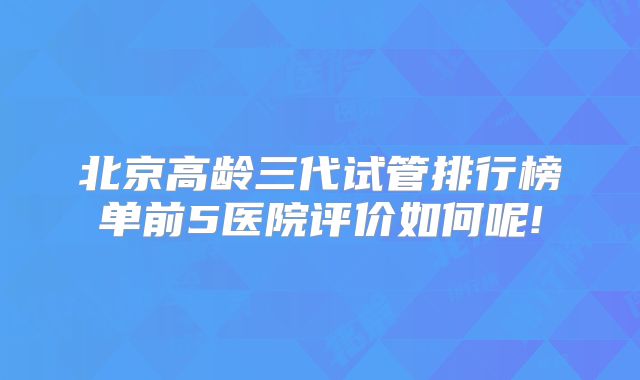 北京高龄三代试管排行榜单前5医院评价如何呢!