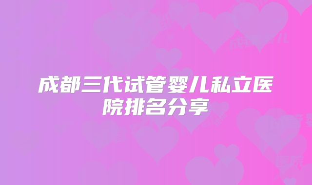 成都三代试管婴儿私立医院排名分享