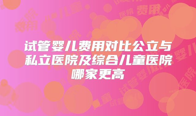 试管婴儿费用对比公立与私立医院及综合儿童医院哪家更高