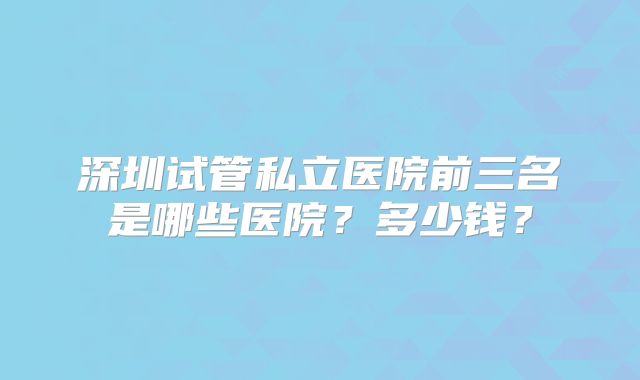 深圳试管私立医院前三名是哪些医院？多少钱？