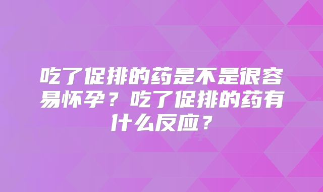 吃了促排的药是不是很容易怀孕？吃了促排的药有什么反应？