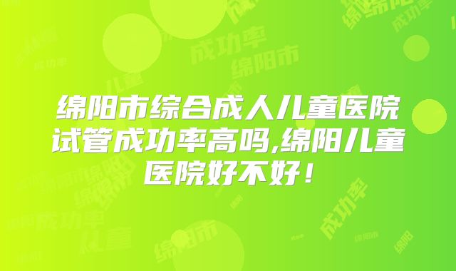 绵阳市综合成人儿童医院试管成功率高吗,绵阳儿童医院好不好!