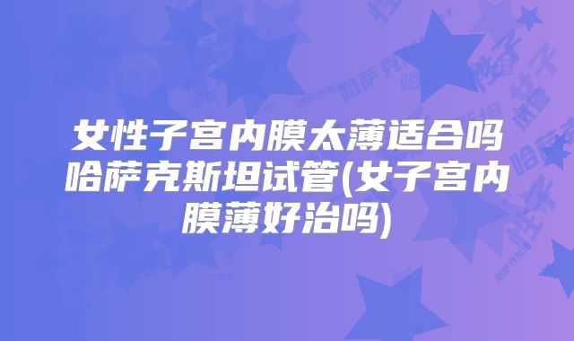 女性子宫内膜太薄适合吗哈萨克斯坦试管(女子宫内膜薄好治吗)