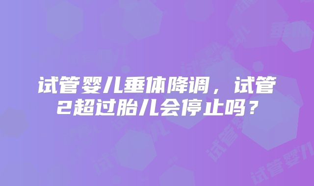试管婴儿垂体降调，试管2超过胎儿会停止吗？