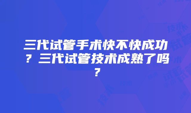 三代试管手术快不快成功？三代试管技术成熟了吗？