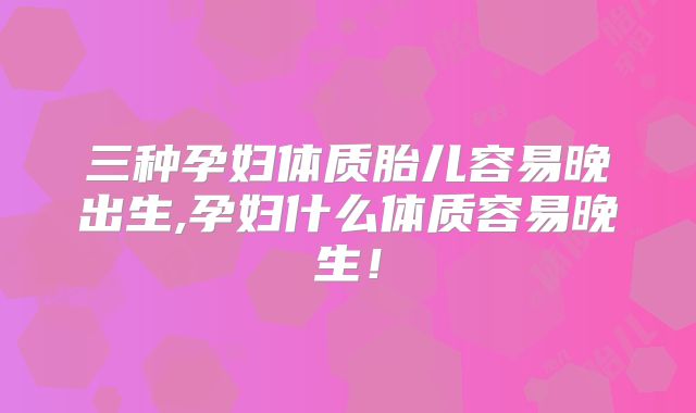 三种孕妇体质胎儿容易晚出生,孕妇什么体质容易晚生！