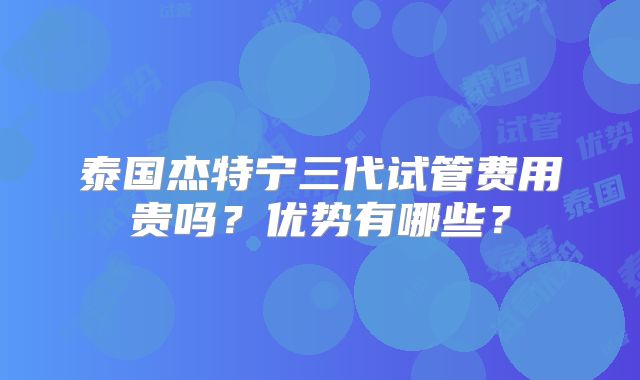泰国杰特宁三代试管费用贵吗?优势有哪些?